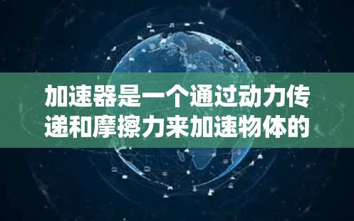 加速器是一个通过动力传递和摩擦力来加速物体的装置,广泛应用于汽车、飞行器和火箭等领域。它由多个部件组成,如加速槽和加速杆,通过动力传递和摩擦力来提升速度。以下是关于加速器的系统性总结 加速器是一个通过动力传递和摩擦力来加速物体的装置,广泛应用于汽车、飞行器和火箭等领域。它由多个部件组成,如加速槽和加速杆,通过动力传递和摩擦力来提升速度。以下是关于加速器的系统性总结